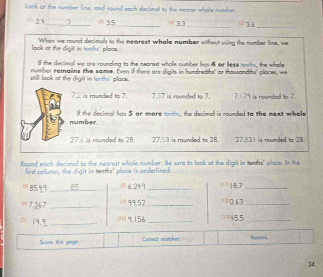 Look at the number line, and round each decimal to the nearer whole number.
3.4 _3 Ω3.5 _ 3.3 _ 13.6 _ 
When we round decimals to the nearest whole number without using the number line, we 
look at the digit in tenths' place. 
If the decimal we are rounding to the nearest whole number has 4 or less tenths, the whole 
number remains the same. Even if there are digits in hundredths' or thousandths' places, we 
still look at the digit in tenths' place.
7.2 is rounded to 7. 7.37 is rounded to 7. 7. 79 is rounded to 7. 
If the decimal has 5 or more tenths, the decimal is rounded to the next whole 
number.
27.6 is rounded to 28. 27.53 is rounded to 28. 27.831 is rounded to 28. 
Round each decimal to the nearest whole number. Be sure to look at the digit in tenths' place. In the 
first column, the digit in tenths' place is underlined.
85.49 85 6.249 _ 
(1) 18.7 _
7.367 _7 99.52 _ 
(20.63 _ 
7) 14.9 _ 
(10) 9.156 _(13) 45.5 _ 
Score this page. Correct mistakes Rescoire 
34