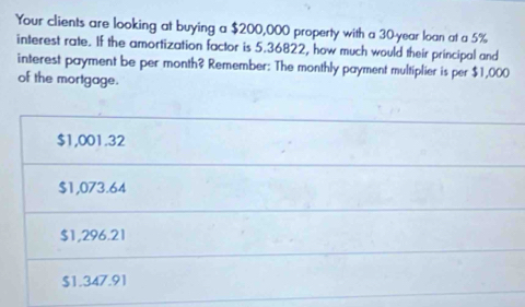 Your clients are looking at buying a $200,000 property with a 30-year loan at a 5%
interest rate. If the amortization factor is 5.36822, how much would their principal and
interest payment be per month? Remember: The monthly payment multiplier is per $1,000
of the mortgage.
$1,001.32
$1,073.64
$1,296.21
$1.347.91