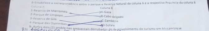 Coluna A 8-Estabelece a correspondência entre o parque e Reserya Natural da coluna A e a respectiva Província da coluna B
1-Reserva de Marromeu. )A-Gaza Coluna P
2-Parque de Limpopo B-Cabo delgado
3-Reserva de Gilé. C-Zambezia
4-Parque das Quirimbas D-Sofala
9- Refira dois (2) problemas ambientais derrubados do desenvolvimento do turismo em Moçambique