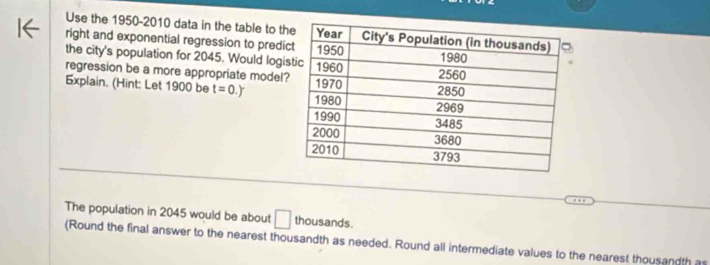 Use the 1950-2010 data in the table to th 
right and exponential regression to predi 
the city's population for 2045. Would logi 
regression be a more appropriate model? 
Explain. (Hint: Let 1900 be t=0.)
The population in 2045 would be about L thousands 
I 
(Round the final answer to the nearest thousandth as needed. Round all intermediate values to the nearest thousandth a