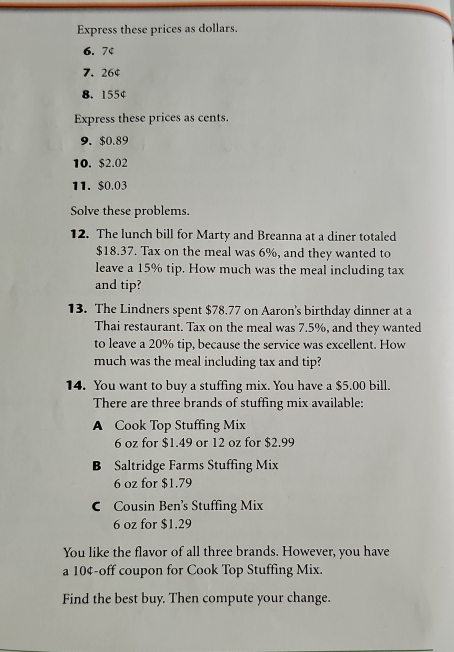 Express these prices as dollars.
6.7¢
7. 26¢
8. 155¢
Express these prices as cents. 
9. $0.89
10. $2.02
11. $0.03
Solve these problems. 
12. The lunch bill for Marty and Breanna at a diner totaled
$18.37. Tax on the meal was 6%, and they wanted to 
leave a 15% tip. How much was the meal including tax 
and tip? 
13. The Lindners spent $78.77 on Aaron's birthday dinner at a 
Thai restaurant. Tax on the meal was 7.5%, and they wanted 
to leave a 20% tip, because the service was excellent. How 
much was the meal including tax and tip? 
14. You want to buy a stuffing mix. You have a $5.00 bill. 
There are three brands of stuffing mix available: 
A Cook Top Stuffing Mix
6 oz for $1.49 or 12 oz for $2.99
B Saltridge Farms Stuffing Mix
6 oz for $1.79
C Cousin Ben’s Stuffing Mix
6 oz for $1,29
You like the flavor of all three brands. However, you have 
a 10¢ -off coupon for Cook Top Stuffing Mix. 
Find the best buy. Then compute your change.