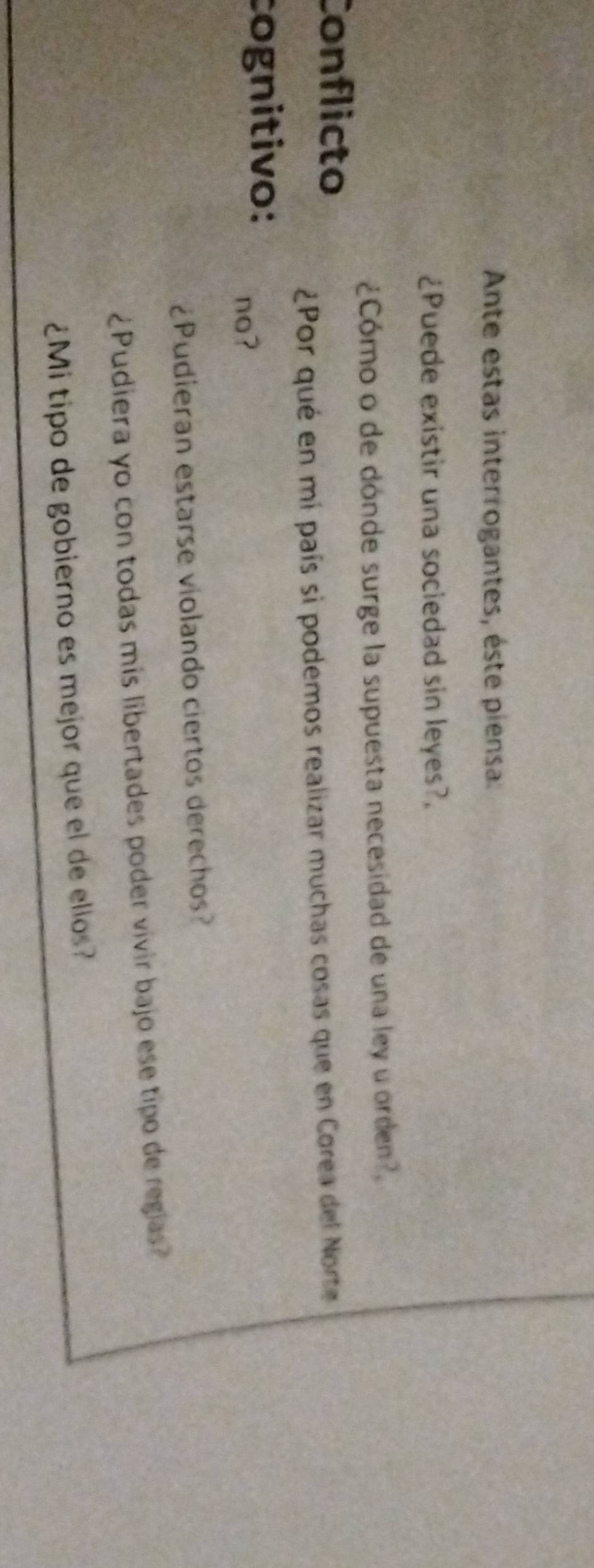 Ante estas interrogantes, éste piensa: 
¿Puede existir una sociedad sin leyes?. 
¿Cómo o de dónde surge la supuesta necesidad de una ley u orden?, 
Conflicto 
¿Por qué en mí país si podemos realizar muchas cosas que en Corea del Norte 
cognitivo: no? 
¿Pudieran estarse violando ciertos derechos? 
¿Pudiera yo con todas mís libertades poder vivir bajo ese tipo de regias? 
¿Mi tipo de gobierno es mejor que el de ellos?