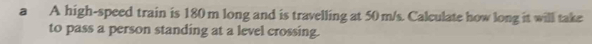 a A high-speed train is 180 m long and is travelling at 50 m/s. Calculate how long it will take 
to pass a person standing at a level crossing.