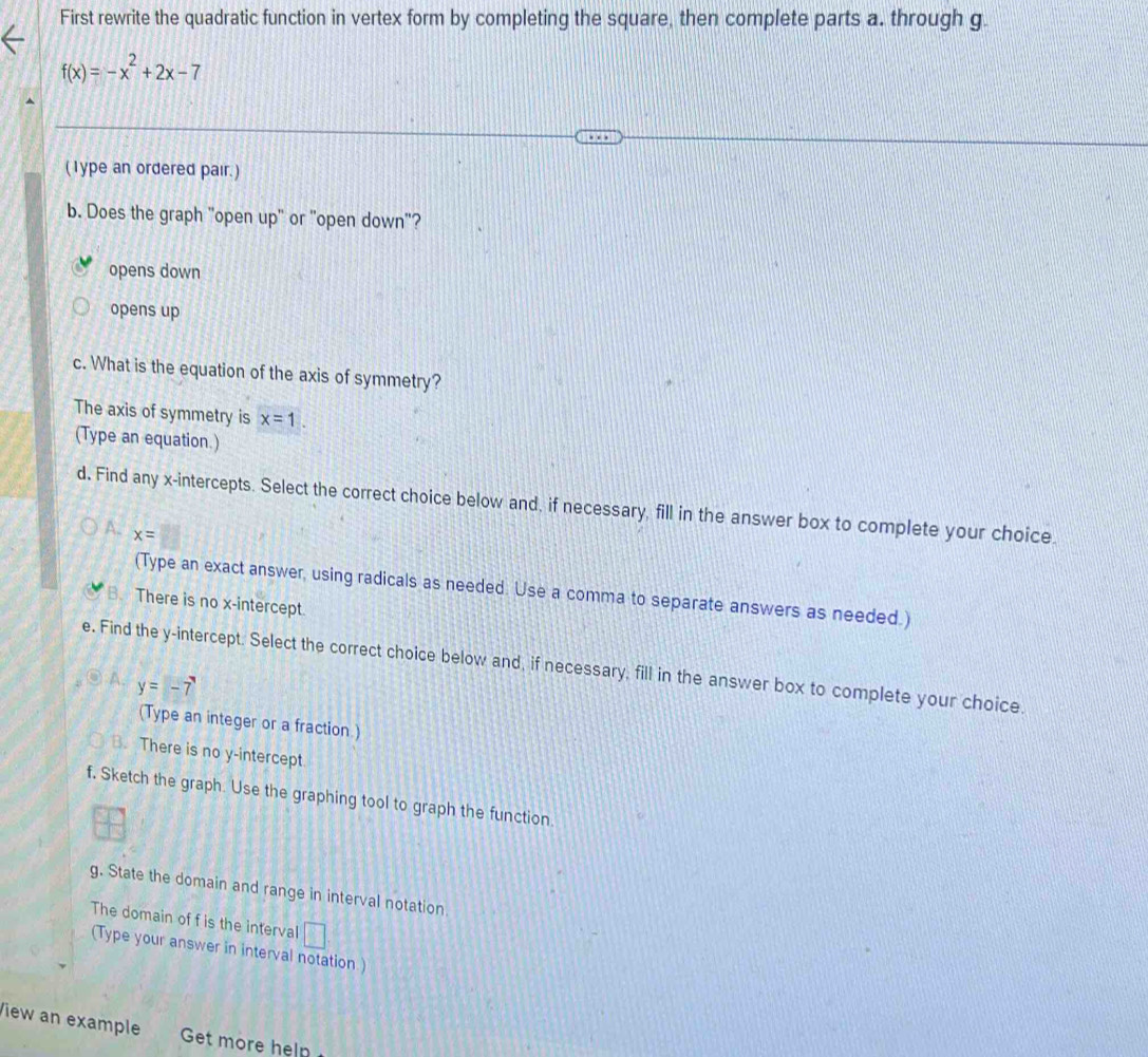 First rewrite the quadratic function in vertex form by completing the square, then complete parts a. through g.
f(x)=-x^2+2x-7
(1ype an ordered pair.)
b. Does the graph "open up" or "open down"?
opens down
opens up
c. What is the equation of the axis of symmetry?
The axis of symmetry is x=1. 
(Type an equation.)
d. Find any x-intercepts. Select the correct choice below and, if necessary, fill in the answer box to complete your choice
a x=
(Type an exact answer, using radicals as needed. Use a comma to separate answers as needed.)
B. There is no x-intercept.
e. Find the y-intercept. Select the correct choice below and, if necessary, fill in the answer box to complete your choice.
A. y=-7
(Type an integer or a fraction.)
B. There is no y-intercept.
f. Sketch the graph. Use the graphing tool to graph the function
g. State the domain and range in interval notation
The domain of f is the interval □. 
(Type your answer in interval notation)
View an example Get more heln