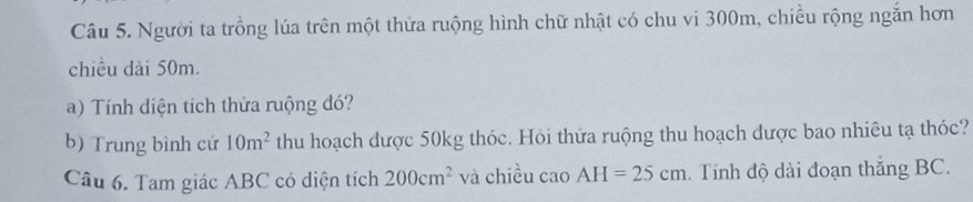 Người ta trồng lúa trên một thửa ruộng hình chữ nhật có chu vi 300m, chiều rộng ngắn hơn 
chiều dài 50m. 
a) Tính diện tích thửa ruộng đó? 
b) Trung bình cứ 10m^2 thu hoạch được 50kg thóc. Hỏi thửa ruộng thu hoạch dược bao nhiêu tạ thóc? 
Câu 6. Tam giác ABC có diện tích 200cm^2 và chiều cao AH=25cm Tính độ dài đoạn thắng BC.