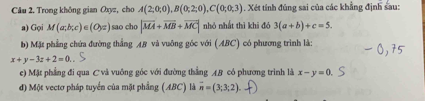 Trong không gian Oxyz, cho A(2;0;0), B(0;2;0), C(0;0;3). Xét tính đúng sai của các khẳng định sau:
a) Gọi M(a;b;c)∈ (Oyz) sao cho |vector MA+vector MB+vector MC| nhỏ nhất thì khi đó 3(a+b)+c=5.
b) Mặt phẳng chứa đường thẳng AB và vuông góc với (ABC) có phương trình là:
x+y-3z+2=0.
c) Mặt phẳng đi qua C và vuông góc với đường thẳng AB có phương trình là x-y=0.
d) Một vectơ pháp tuyến của mặt phẳng (ABC) là vector n=(3;3;2).