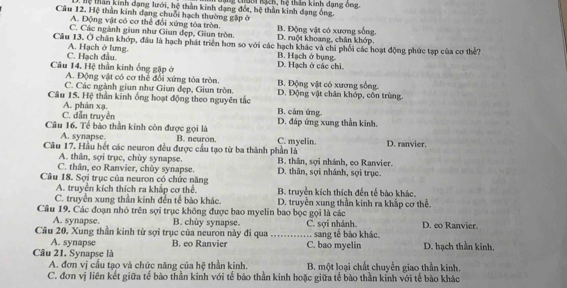 hạng chuối hạch, hệ thần kinh dạng ông.
THệ thần kinh dạng lưới, hệ thần kinh dạng đốt, hệ thần kinh dạng ống.
Câu 12. Hệ thần kinh dạng chuỗi hạch thường gặp ở
A. Động vật có cơ thể đối xứng tỏa tròn. B. Động vật có xương sống.
C. Các ngành giun như Giun dẹp, Giun tròn. D. ruột khoang, chân khớp.
Câu 13. Ở chân khớp, đầu là hạch phát triển hơn so với các hạch khác và chi phối các hoạt động phức tạp của cơ thể?
A. Hạch ở lưng. B. Hạch ở bụng.
C. Hạch đầu. D. Hạch ở các chi.
Câu 14. Hệ thần kinh ống gặp ở
A. Động vật có cơ thể đối xứng tỏa tròn. B. Động vật có xương sống.
C. Các ngành giun như Giun dẹp, Giun tròn. D. Động vật chân khớp, côn trùng.
Câu 15. Hệ thần kinh ống hoạt động theo nguyên tắc
A. phản xạ. B. cảm ứng.
C. dẫn truyền D. đáp ứng xung thần kinh.
Câu 16. Tế bào thần kinh còn được gọi là
A. synapse. B. neuron. C. myelin. D. ranvier.
Câu 17. Hầu hết các neuron đều được cấu tạo từ ba thành phần là
A. thân, sợi trục, chùy synapse. B. thân, sợi nhánh, eo Ranvier.
C. thân, eo Ranvier, chùy synapse. D. thân, sợi nhánh, sợi trục.
Câu 18. Sợi trục của neuron có chức năng
A. truyền kích thích ra khắp cơ thể. B. truyền kích thích đến tế bào khác.
C. truyền xung thần kinh đến tế bào khác. D. truyền xung thần kinh ra khắp cơ thể.
Câu 19. Các đoạn nhỏ trên sợi trục không được bao myelin bao bọc gọi là các
A. synapse. B. chùy synapse. C. sợi nhánh. D. eo Ranvier.
Câu 20. Xung thần kinh từ sợi trục của neuron này đi qua _sang tế bào khác.
A. synapse B. eo Ranvier C. bao myelin D. hạch thần kinh.
Câu 21. Synapse là
A. đơn vị cấu tạo và chức năng của hệ thần kinh. B. một loại chất chuyền giao thần kinh.
C. đơn vị liên kết giữa tế bào thần kinh với tế bào thần kinh hoặc giữa tế bào thần kinh với tế bào khác