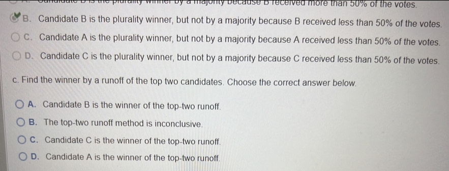 the plurality winner by a majonty because B received more than 50% of the votes.
B. Candidate B is the plurality winner, but not by a majority because B received less than 50% of the votes.
C. Candidate A is the plurality winner, but not by a majority because A received less than 50% of the votes.
D. Candidate C is the plurality winner, but not by a majority because C received less than 50% of the votes.
c. Find the winner by a runoff of the top two candidates. Choose the correct answer below.
A. Candidate B is the winner of the top-two runoff.
B. The top-two runoff method is inconclusive.
C. Candidate C is the winner of the top-two runoff.
D. Candidate A is the winner of the top-two runoff.