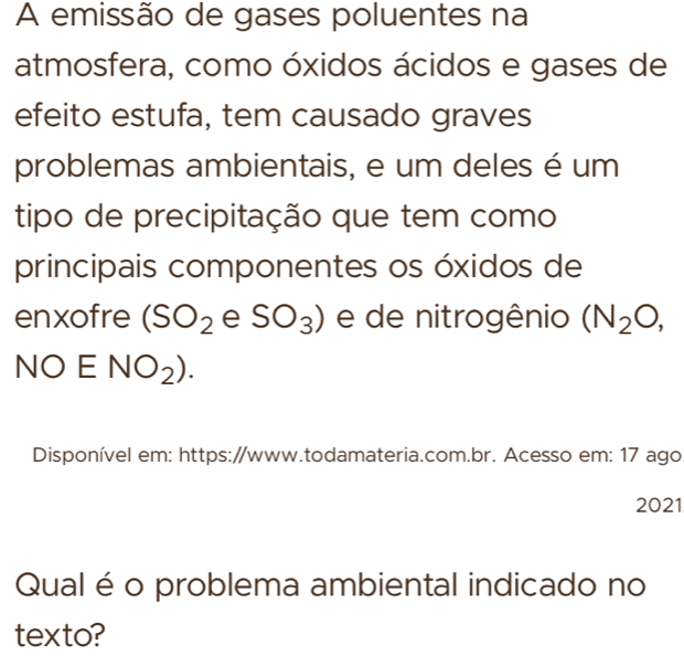 A emissão de gases poluentes na 
atmosfera, como óxidos ácidos e gases de 
efeito estufa, tem causado graves 
problemas ambientais, e um deles é um 
tipo de precipitação que tem como 
principais componentes os óxidos de 
enxofre (SO_2 e SO_3) e de nitrogênio (N_2O,
NOENO_2). 
Disponível em: https://www.todamateria.com.br. Acesso em: 17 ago 
2021 
Qual é o problema ambiental indicado no 
texto?