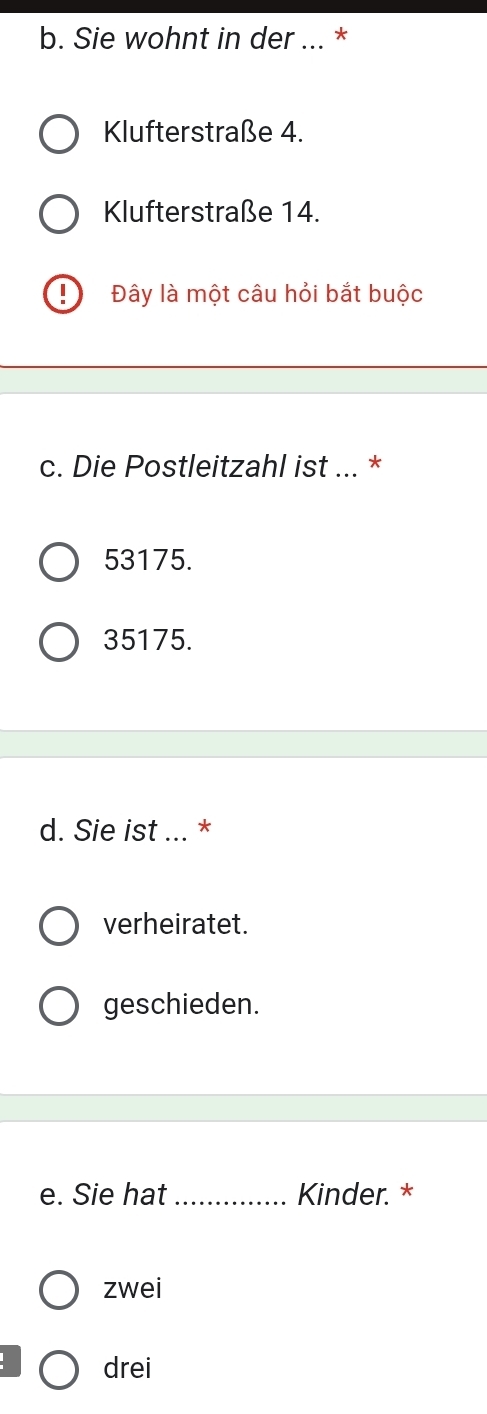 Sie wohnt in der ... *
Klufterstraße 4.
Klufterstraße 14.
I Đây là một câu hỏi bắt buộc
c. Die Postleitzahl ist ... *
53175.
35175.
d. Sie ist ... *
verheiratet.
geschieden.
e. Sie hat_ Kinder. *
zwei
drei