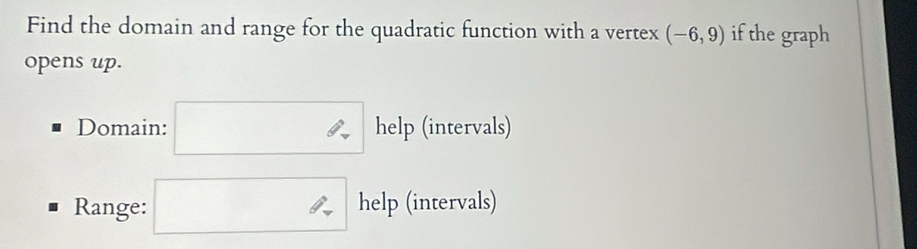 Find the domain and range for the quadratic function with a vertex (-6,9) if the graph 
opens up. 
Domain: help (intervals) 
Range: help (intervals)