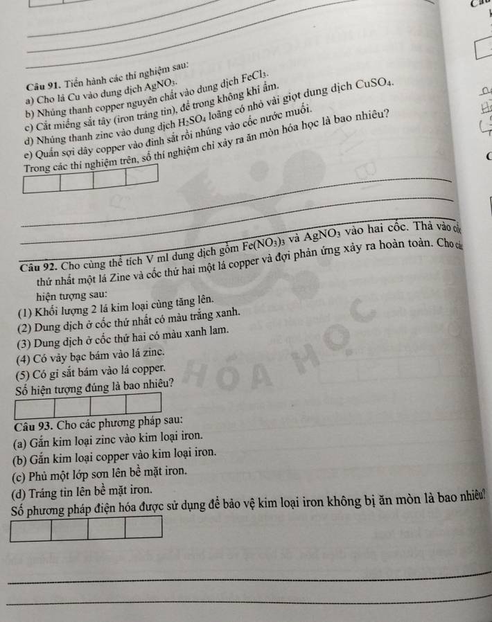 a 
Câu 91. Tiển hành các thí nghiệm sau: 
a) Cho là Cu vào dung địch AgNO3. 
b) Nhúng thanh copper nguyên chất vào dung dịch FeCl3 
c) Cắt miếng sắt tây (iron tráng tin), để trong không khi ẩm 
d) Nhúng thanh zinc vào dung dịch H_2SO_4 loãng có nhỏ vài giọt dung dịch CuSO_4. 
e) Quấn sợi dây copper vào đinh sắt rồi nhúng vào cốc nước muối 
_ 
Trong các thí nghiệm trên, số thí nghiệm chỉ xảy ra ăn mòn hóa học là bao nhiêu' 
( 
_ 
_ 
_Câu 92. Cho cùng thể tích V ml dung dịch gồm Fe(NO_3)_3 và AgNO_3 vào hai cốc. Thả vào cử 
thứ nhất một lá Zine và cốc thứ hai một lá copper và đợi phản ứng xảy ra hoàn toàn. Cho á 
hiện tượng sau: 
(1) Khối lượng 2 lá kim loại cùng tăng lên. 
(2) Dung dịch ở cốc thứ nhất có màu trắng xanh. 
(3) Dung dịch ở cốc thứ hai có màu xanh lam. 
(4) Có vày bạc bám vào lá zinc. 
(5) Có gi sắt bám vào lá copper. 
Số hiện tượng đúng là bao nhiêu? 
Câu 93. Cho các phương pháp sau: 
(a) Gắn kim loại zinc vào kim loại iron. 
(b) Gắn kim loại copper vào kim loại iron. 
(c) Phủ một lớp sơn lên bề mặt iron. 
(d) Tráng tin lên bề mặt iron. 
Số phương pháp điện hóa được sử dụng để bảo vệ kim loại iron không bị ăn mòn là bao nhiều 
_ 
_