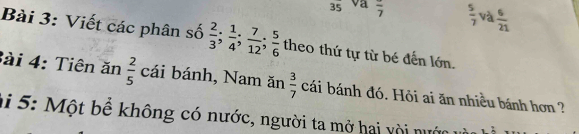 va frac 7
 5/7  và  6/21 
Bài 3: Viết các phân số  2/3 ;  1/4 ;  7/12 ;  5/6  theo thứ tự từ bé đến lớn. 
Bài 4: Tiên ăn  2/5  cái bánh, Nam ăn  3/7  cái bánh đó. Hỏi ai ăn nhiều bánh hơn ? 
ai 5: Một bể không có nước, người ta mở hai vời nước