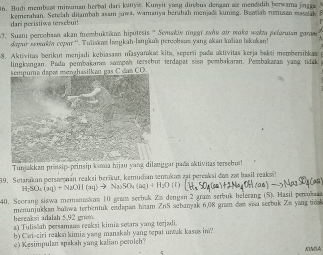 Budi membuat minuman herbal dari kunyit. Kunyit yang direbus dengan air mendidih berwarna jingga A
kemerahan. Setelah ditambah asam jawa, warnanya berubah menjadi kuning. Buatlah rumusan masalah B
dari peristiwa tersebut!
P
37. Suatu percobaan akan embuktikan hipotesis “ Semakin tinggi suhu air maka waktu pelarutan garam a
dapur semakin cepat “. Tuliskan langkah-langkah percobaan yang akan kalian lakukan! A
88. Aktivitas berikut menjadi kebiasaan masyarakat kita, sepertí pada aktivitas kerja bakti membersihkan
lingkungan. Pada pembakaran sampah tersebut terdapat sisa pembakaran. Pembakaran yang tidak   
sempurna dapat menghasilkan gas C dan CO.
Tunjukkan prinsip-prinsip kimia hijau yang dilanggar pada aktivitas tersebut!
39. Setarakan persamaan reaksi berikut, kemudian tentukan zat pereaksi dan zat hasil reaksi!
H_2SO_4(aq)+NaOH(aq)to Na_2SO_4(aq)+H_2O(ell )
40. Seorang siswa memanaskan 10 gram serbuk Zn dengan 2 gram serbuk belerang (S). Hasil percobaan
menunjukkan bahwa terbentuk endapan hitam ZnS sebanyak 6,08 gram dan sisa serbuk Zn yang tidak
bereaksi adalah 5,92 gram.
a) Tulislah persamaan reaksi kimia setara yang terjadi.
b) Ciri-ciri reaksi kimia yang manakah yang tepat untuk kasus ini?
c) Kesimpulan apakah yang kalian peroleh?
KIMIA
5