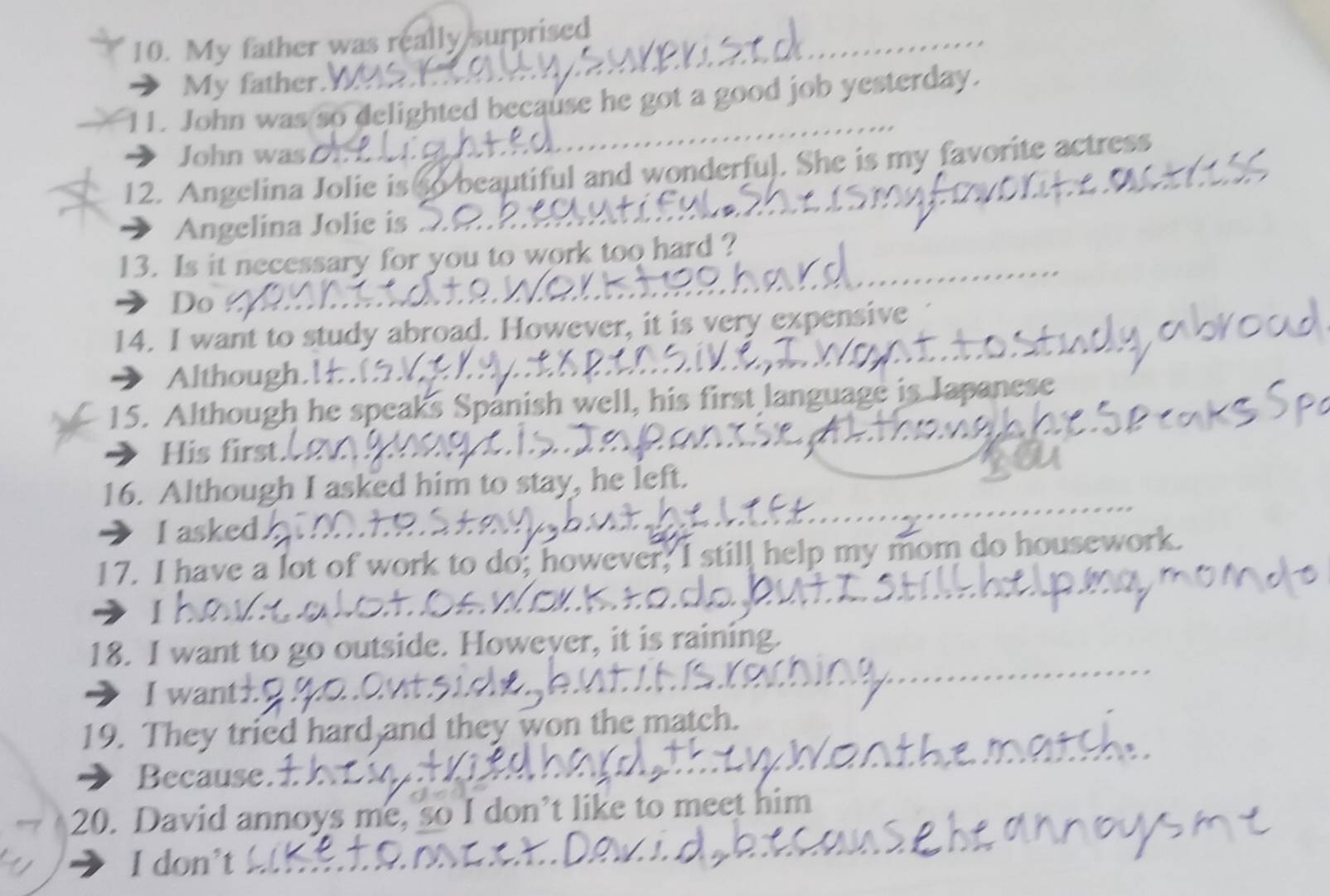 My father was really surprised 
_ 
My father. 
11. John was so delighted because he got a good job yesterday. 
John wasD 
12. Angelina Jolie is to beautiful and wonderful. She is my favorite actress 
→ Angelina Jolie is 
13. Is it necessary for you to work too hard ? 
> Do 
14. I want to study abroad. However, it is very expensive 
Although. 
15. Although he speaks Spanish well, his first language is Japanese 
His first. 
16. Although I asked him to stay, he left. 
I asked. 
17. I have a lot of work to do; however, I still help my mom do housework 
I 
18. I want to go outside. Howeyer, it is raining. 
I want± 
19. They tried hard and they won the match. 
Because. 
20. David annoys me, so I don’t like to meet him 
I don’t