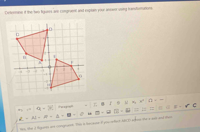 Determine if the two figures are congruent and explain your answer using transformations. 
Paragraph T B I U X_2 X^2 Ω 
A 
Yes, the 2 figures are congruent. This is because if you reflect ABCD across the x-axis and then