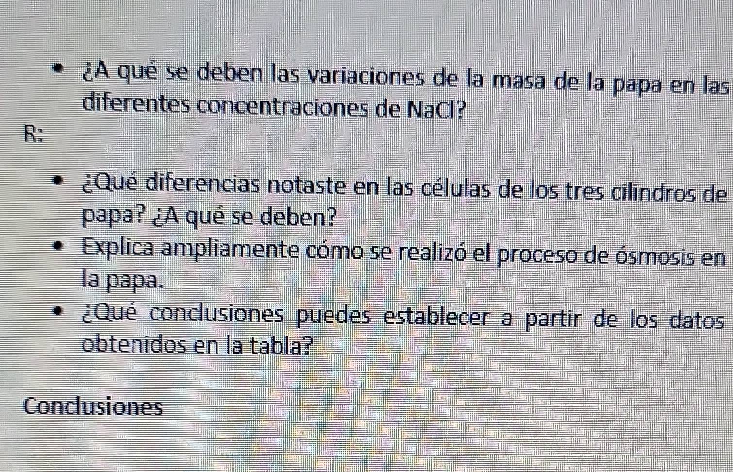 ¿A qué se deben las variaciones de la masa de la papa en las 
diferentes concentraciones de NaCl? 
R: 
¿Qué diferencias notaste en las células de los tres cilindros de 
papa? ¿A qué se deben? 
Explica ampliamente cómo se realizó el proceso de ósmosis en 
la papa. 
¿Qué conclusiones puedes establecer a partir de los datos 
obtenidos en la tabla? 
Conclusiones