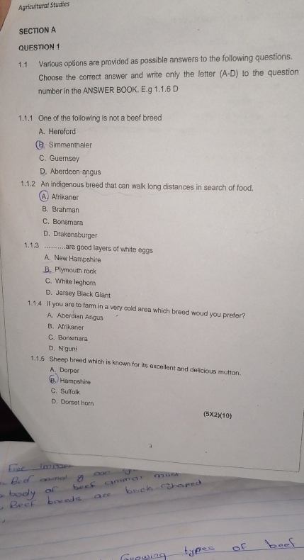 Agricultural Studies
SECTION A
QUESTION 1
1.1 Various options are provided as possible answers to the following questions.
Choose the correct answer and write only the letter (A-D) to the question
number in the ANSWER BOOK. E.g 1.1.6 D
1.1.1 One of the following is not a beef breed
A. Hereford. Simmenthaler
C. Guernsey
D. Aberdeen-angus
1.1.2 An indigenous breed that can walk long distances in search of food.
A Afrikaner
B. Brahman
C. Bonsmara
D. Drakensburger
1.1.3 .......are good layers of white eggs
A. New Hampshire
B. Plymouth rock
C. White leghom
D. Jersey Black Giant
1.1.4 if you are to farm in a very cold area which breed woud you prefer?
A. Aberdian Angus
B、 Afrikaner
C. Bonsmara
D. N'guni
1.1.5 Sheep breed which is known for its excellent and delicious mutton.
A. Dorper
B. Hampshire
C. Suffolk
D. Dorset horn
(5X2)(10)