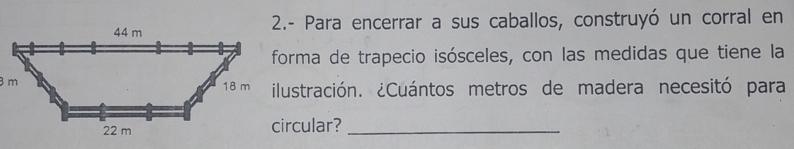 2.- Para encerrar a sus caballos, construyó un corral en 
forma de trapecio isósceles, con las medidas que tiene la 
ilustración. ¿Cuántos metros de madera necesitó para 
circular?_