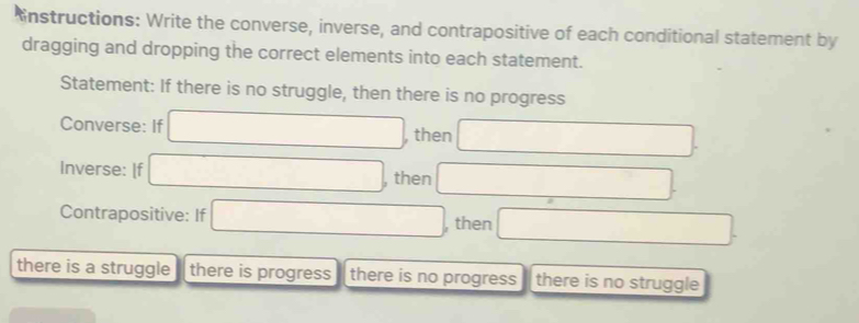 Enstructions: Write the converse, inverse, and contrapositive of each conditional statement by 
dragging and dropping the correct elements into each statement. 
Statement: If there is no struggle, then there is no progress 
Converse: If □ , then □. 
Inverse: [f □ , then □
Contrapositive: If □ , then □
there is a struggle there is progress there is no progress there is no struggle