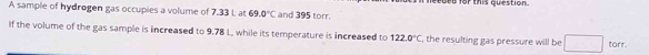 A sample of hydrogen gas occupies a volume of 7.33 L at 69.0°C and 395 torr. etded for this question. 
If the volume of the gas sample is increased to 9.78 L, while its temperature is increased to 122.0°C , the resulting gas pressure will be □ _  torr.