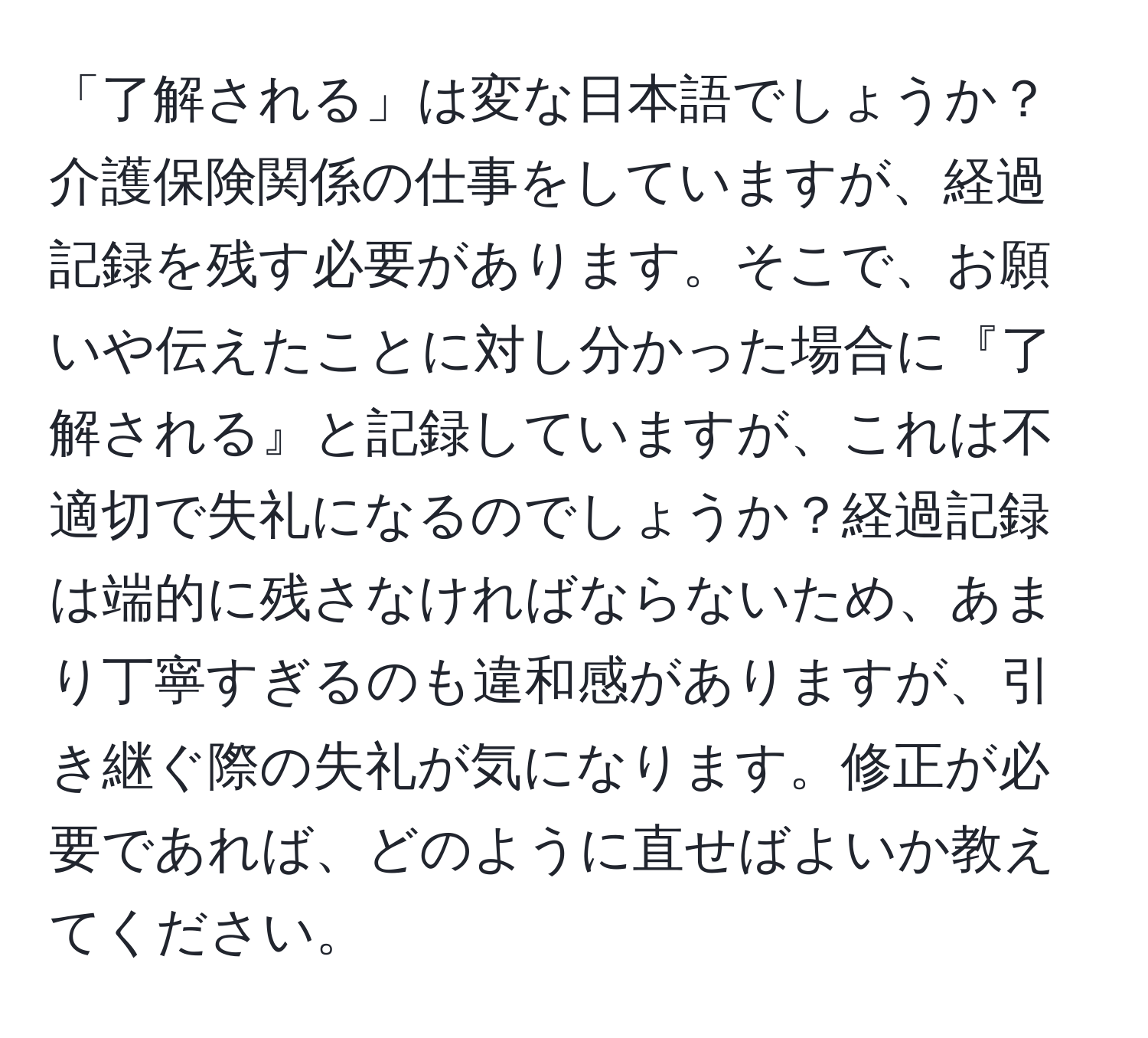 「了解される」は変な日本語でしょうか？介護保険関係の仕事をしていますが、経過記録を残す必要があります。そこで、お願いや伝えたことに対し分かった場合に『了解される』と記録していますが、これは不適切で失礼になるのでしょうか？経過記録は端的に残さなければならないため、あまり丁寧すぎるのも違和感がありますが、引き継ぐ際の失礼が気になります。修正が必要であれば、どのように直せばよいか教えてください。