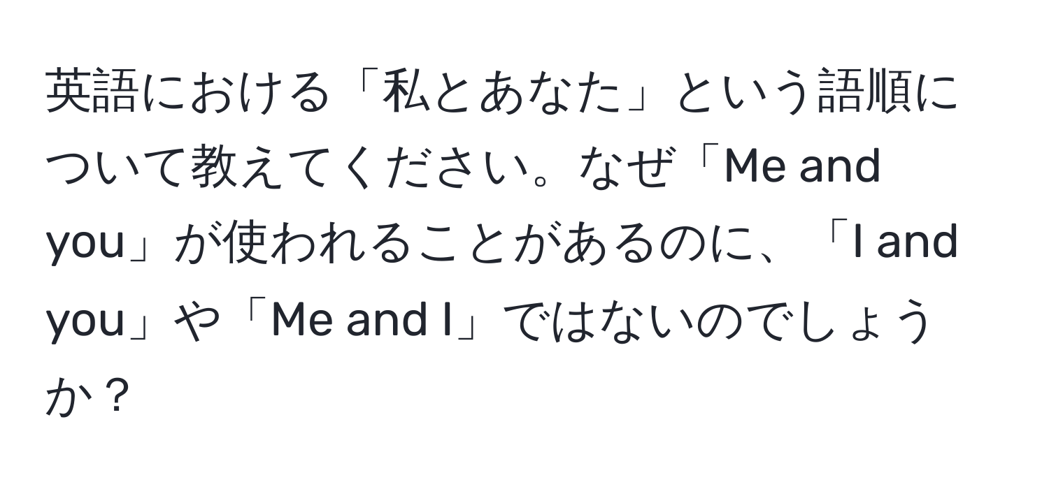 英語における「私とあなた」という語順について教えてください。なぜ「Me and you」が使われることがあるのに、「I and you」や「Me and I」ではないのでしょうか？