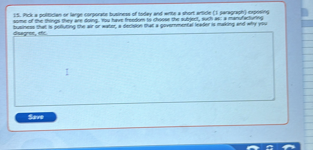 Pick a polittician or large corporate business of today and write a short article (1 paragraph) exposing 
some of the things they are doing. You have freedom to choose the subject, such as: a manufacturing 
business that is polluting the air or water, a decision that a governmental leader is making and why you 
disagree, etc. 
Save