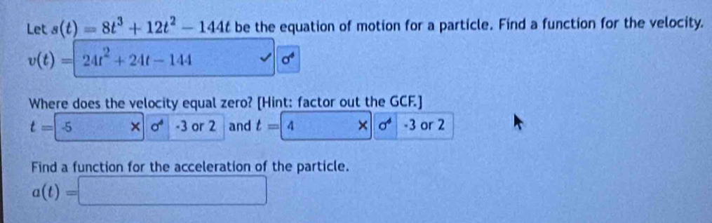 Let s(t)=8t^3+12t^2-144t be the equation of motion for a particle. Find a function for the velocity.
v(t)=24t^2+24t-144
sigma^4
Where does the velocity equal zero? [Hint: factor out the GCF.]
t=-5* |0^4|· 3 or2 and t=4 × | sigma^4 -3 or 2
Find a function for the acceleration of the particle.
a(t)=□