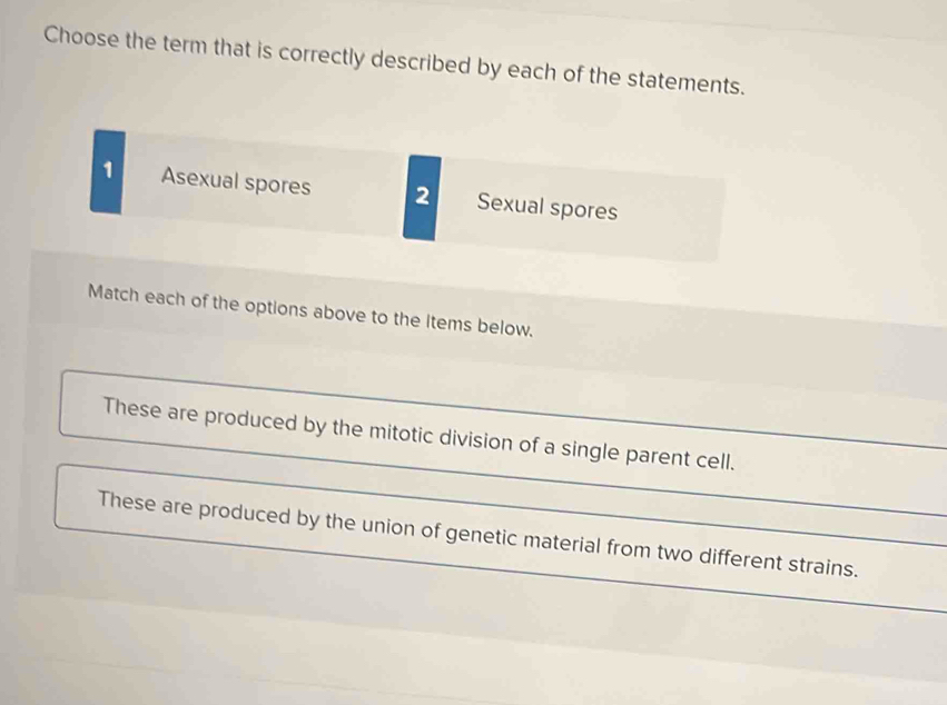 Choose the term that is correctly described by each of the statements. 
1 Asexual spores 2 Sexual spores 
Match each of the options above to the Items below. 
These are produced by the mitotic division of a single parent cell. 
_ 
These are produced by the union of genetic material from two different strains._ 
_