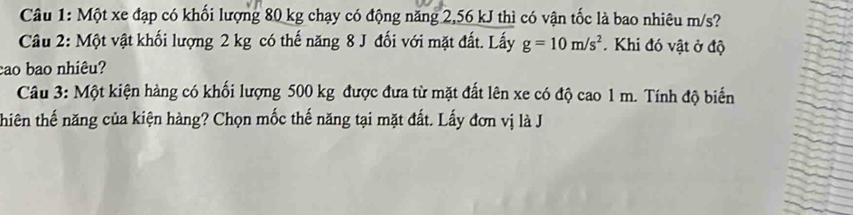 Một xe đạp có khối lượng 80 kg chạy có động năng 2,56 kJ thì có vận tốc là bao nhiêu m/s? 
Câu 2: Một vật khối lượng 2 kg có thế năng 8 J đối với mặt đất. Lấy g=10m/s^2. Khi đó vật ở độ 
cao bao nhiêu? 
Câu 3: Một kiện hàng có khối lượng 500 kg được đưa từ mặt đất lên xe có độ cao 1 m. Tính độ biển 
thiên thế năng của kiện hàng? Chọn mốc thế năng tại mặt đất. Lấy đơn vị là J