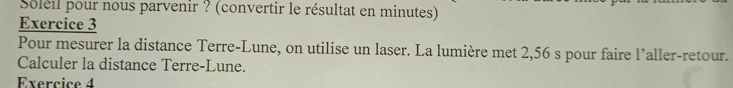 Soleil pour nous parvenir ? (convertir le résultat en minutes) 
Exercice 3 
Pour mesurer la distance Terre-Lune, on utilise un laser. La lumière met 2,56 s pour faire l’aller-retour. 
Calculer la distance Terre-Lune. 
Exercice 4