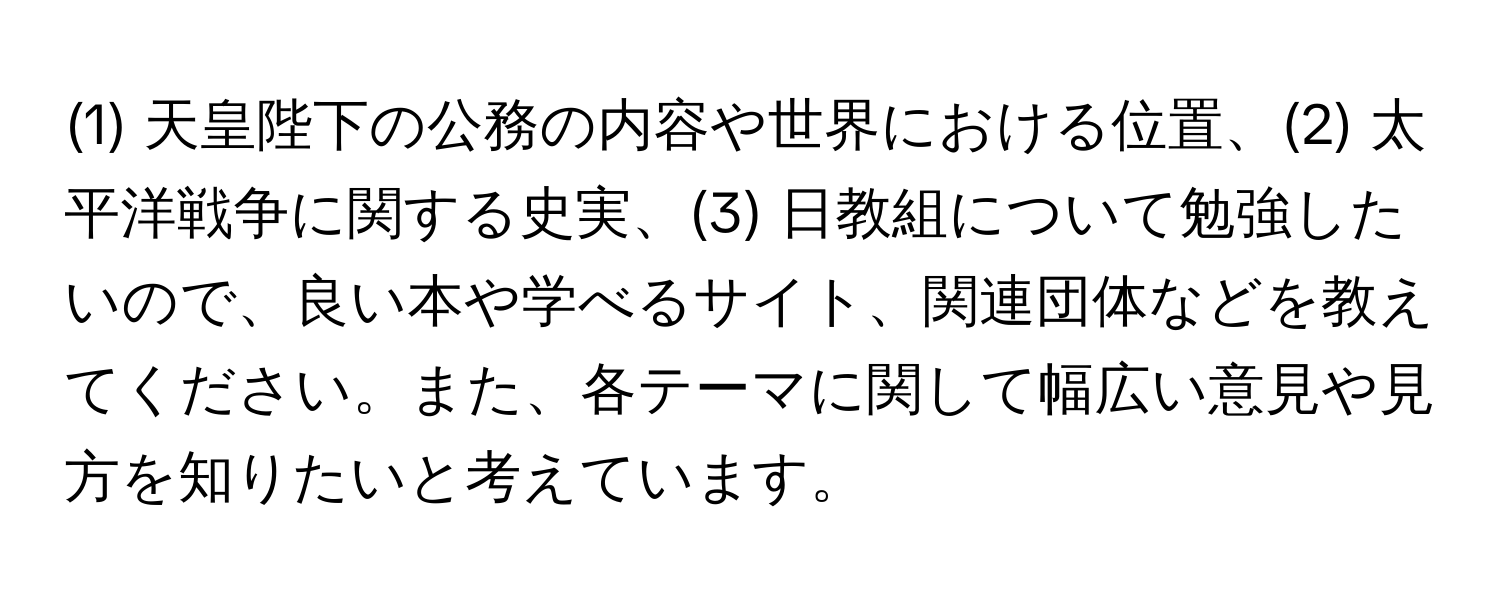 (1) 天皇陛下の公務の内容や世界における位置、(2) 太平洋戦争に関する史実、(3) 日教組について勉強したいので、良い本や学べるサイト、関連団体などを教えてください。また、各テーマに関して幅広い意見や見方を知りたいと考えています。