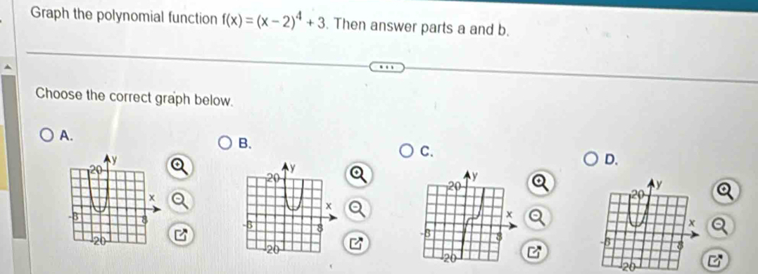 Graph the polynomial function f(x)=(x-2)^4+3. Then answer parts a and b. 
Choose the correct graph below. 
A. 
B. 
C.
y
D.
20
x
-B 8
20
26