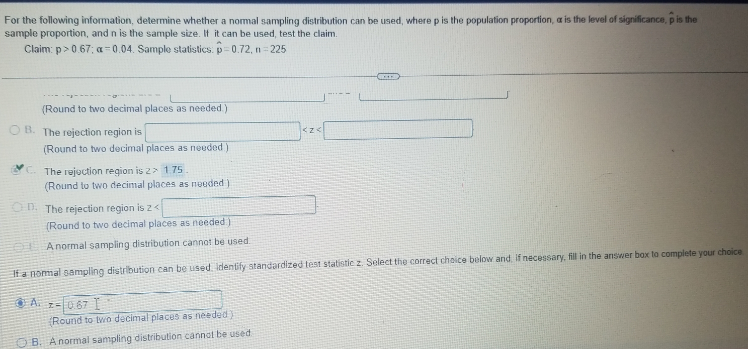 For the following information, determine whether a normal sampling distribution can be used, where p is the population proportion, α is the level of significance, p is the
sample proportion, and n is the sample size. If it can be used, test the claim.
Claim: p>0.67; alpha =0.04 Sample statistics: hat p=0.72, n=225
(Round to two decimal places as needed.)
B. The rejection region is □
(Round to two decimal places as needed.)
C. The rejection region is z>1.75
(Round to two decimal places as needed.)
Q The rejection region is z
(Round to two decimal places as needed.)
A normal sampling distribution cannot be used.
If a normal sampling distribution can be used, identify standardized test statistic z. Select the correct choice below and, if necessary, fill in the answer box to complete your choice
A. z=0.67
(Round to two decimal places as needed.)
B. A normal sampling distribution cannot be used.