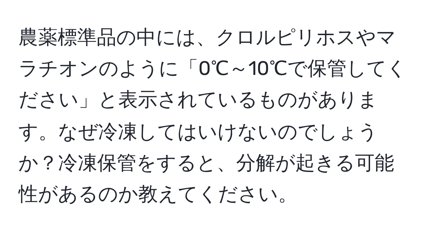 農薬標準品の中には、クロルピリホスやマラチオンのように「0℃～10℃で保管してください」と表示されているものがあります。なぜ冷凍してはいけないのでしょうか？冷凍保管をすると、分解が起きる可能性があるのか教えてください。