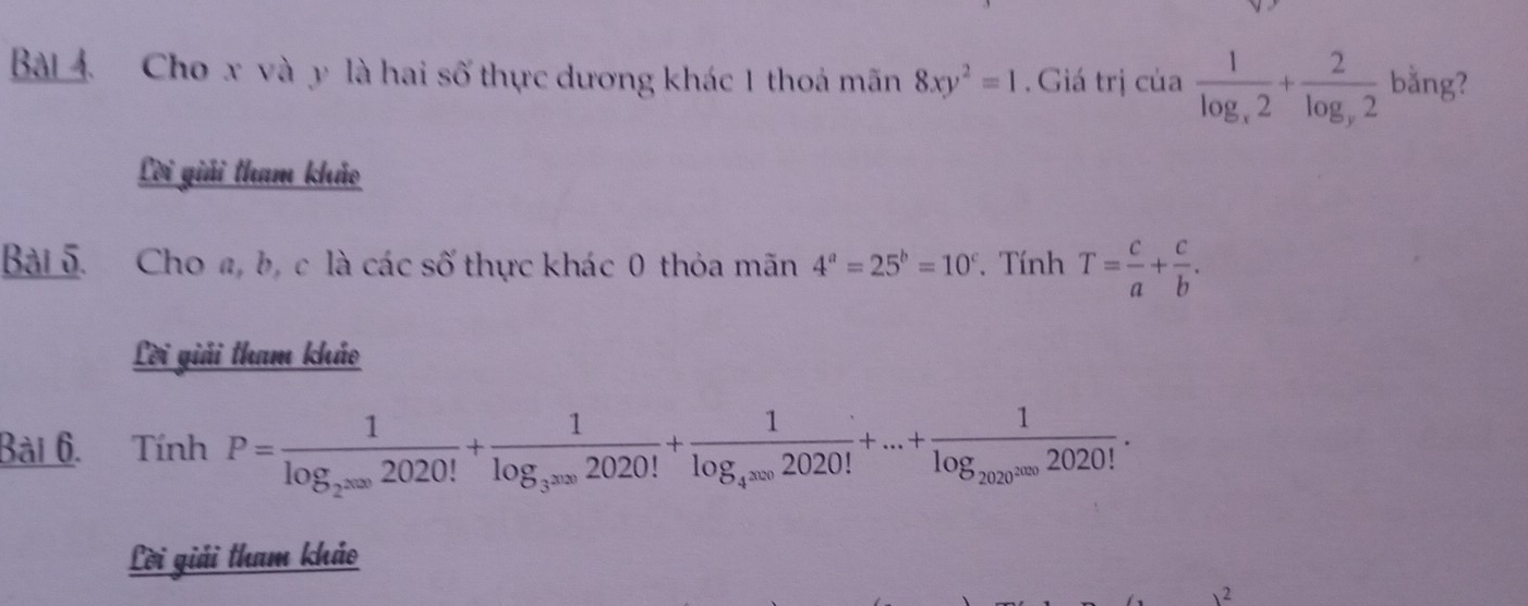 Cho x và y là hai số thực dương khác 1 thoá mãn 8xy^2=1. Giá trị của frac 1log _x2+frac 2log _y2 bằng? 
Lời giải tham khảo 
Bài 5. Cho a, b, c là các số thực khác 0 thỏa mãn 4^a=25^b=10^c. Tính T= c/a + c/b . 
Lời giải tham khảo 
Bài 6. Tính P=frac 1log _2^(2020)2020!+frac 1log _3^(2020)2020!+frac 1log _4^(3020)2020!+...+frac 1log _20202020!. 
Lời giải tham khảo 
 2