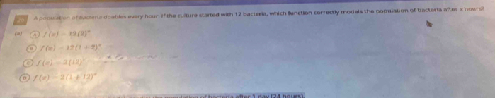 A population of bacteria doubles every hour. If the culture started with 12 bacteria, which function correctly models the population of bacteria after x hours?
(a) f(x)=12(2)^circ 
f(x)=12(1+2)^circ 
a f(x)=2(12)^circ 
0 f(x)=2(1+12)^circ 
1 day (24 hours)