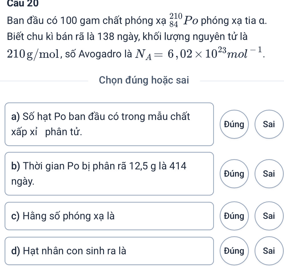 Ban đầu có 100 gam chất phóng xạ _(84)^(210)Po phóng xạ tia α.
Biết chu kì bán rã là 138 ngày, khối lượng nguyên tử là
210g/mol, số Avogadro là N_A=6,02* 10^(23)mol^(-1). 
Chọn đúng hoặc sai
a) Số hạt Po ban đầu có trong mẫu chất
Đúng Sai
xấp xỉ phân tử.
b) Thời gian Po bị phân rã 12,5 g là 414
Đúng Sai
ngày.
c) Hằng số phóng xạ là Đúng Sai
d) Hạt nhân con sinh ra là Đúng Sai