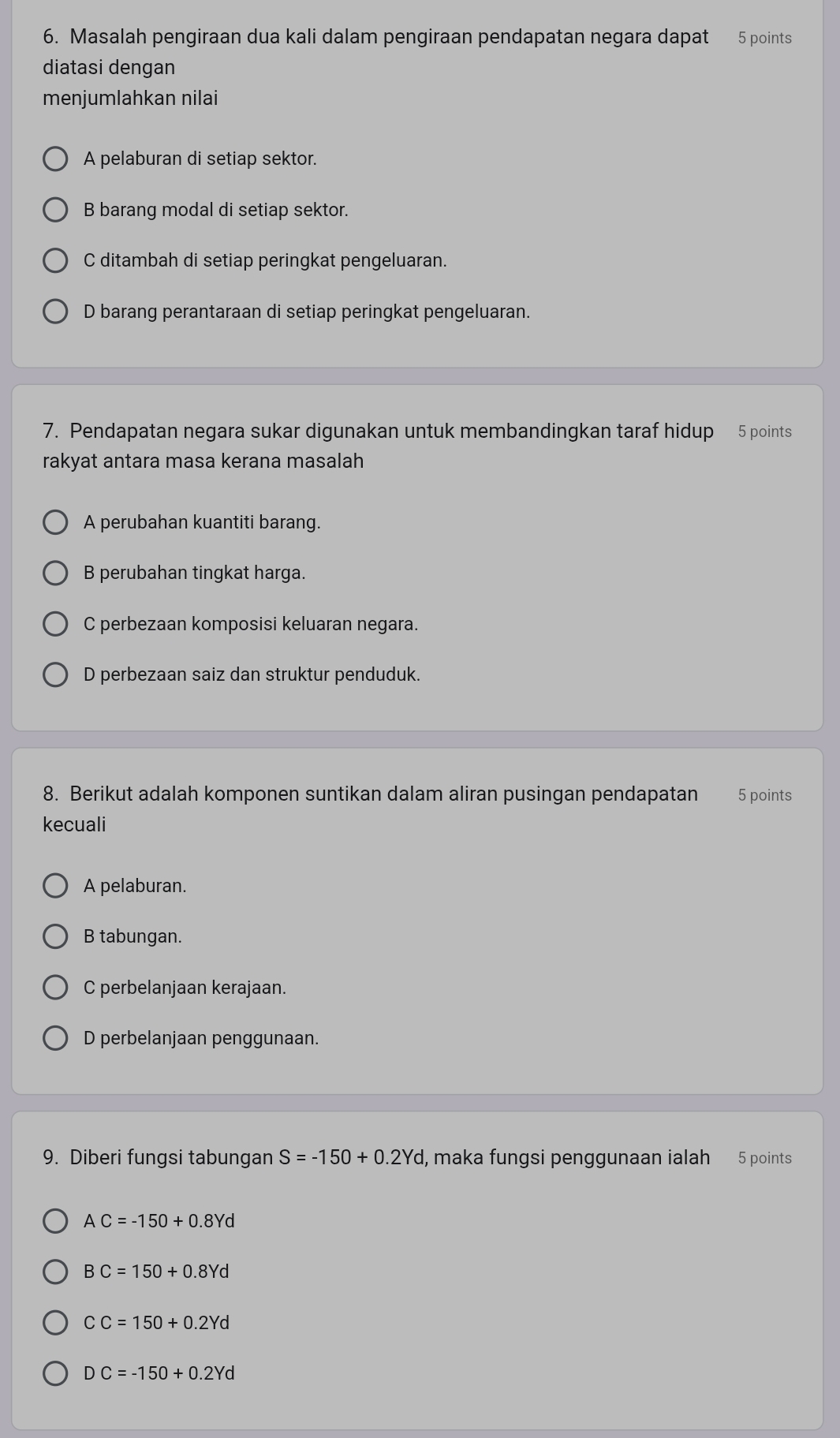 Masalah pengiraan dua kali dalam pengiraan pendapatan negara dapat 5 points
diatasi dengan
meniumlahkan nilai
A pelaburan di setiap sektor.
B barang modal di setiap sektor.
C ditambah di setiap peringkat pengeluaran.
D barang perantaraan di setiap peringkat pengeluaran.
7. Pendapatan negara sukar digunakan untuk membandingkan taraf hidup 5 points
rakyat antara masa kerana masalah
A perubahan kuantiti barang.
B perubahan tingkat harga.
C perbezaan komposisi keluaran negara.
D perbezaan saiz dan struktur penduduk.
8. Berikut adalah komponen suntikan dalam aliran pusingan pendapatan 5 points
kecuali
A pelaburan.
B tabungan.
C perbelanjaan kerajaan.
D perbelanjaan penggunaan.
9. Diberi fungsi tabungan S=-150+0.2Yd , maka fungsi penggunaan ialah 5 points
AC=-150+0.8Yd
BC=150+0.8Yd
CC=150+0.2Yd
DC=-150+0.2Yd