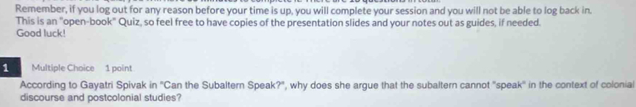 Remember, if you log out for any reason before your time is up, you will complete your session and you will not be able to log back in. 
This is an "open-book" Quiz, so feel free to have copies of the presentation slides and your notes out as guides, if needed. 
Good luck! 
1 Multiple Choice 1 point 
According to Gayatri Spivak in ''Can the Subaltern Speak?", why does she argue that the subaltern cannot 'speak' in the context of colonial 
discourse and postcolonial studies?