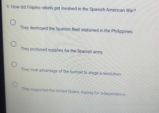 How did Filipino rebels get involved in the Spanish-American War?
They destroyed the Spanish fleet stationed in the Philippines.
They produced supplies for the Spanish army.
They took advantage of the turmoil to stage a revolution.
They supported the United States, hoping for independence.