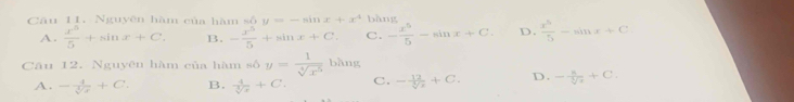 Nguyên hàm của hàm số y=-sin x+x^4 bǎng
A.  x^5/5 +sin x+C. B. - x^5/5 +sin x+C. C. - x^5/5 -sin x+C D.  x^5/5 -sin x+C
Câu 12. Nguyên hàm của hàm số y= 1/sqrt[4](x^5)  bàng
A. - 4/sqrt[3](x) +C. B.  4/sqrt[3](x) +C. C. - 12/sqrt[3](x) +C. D. - 8/sqrt[3](7) +C.