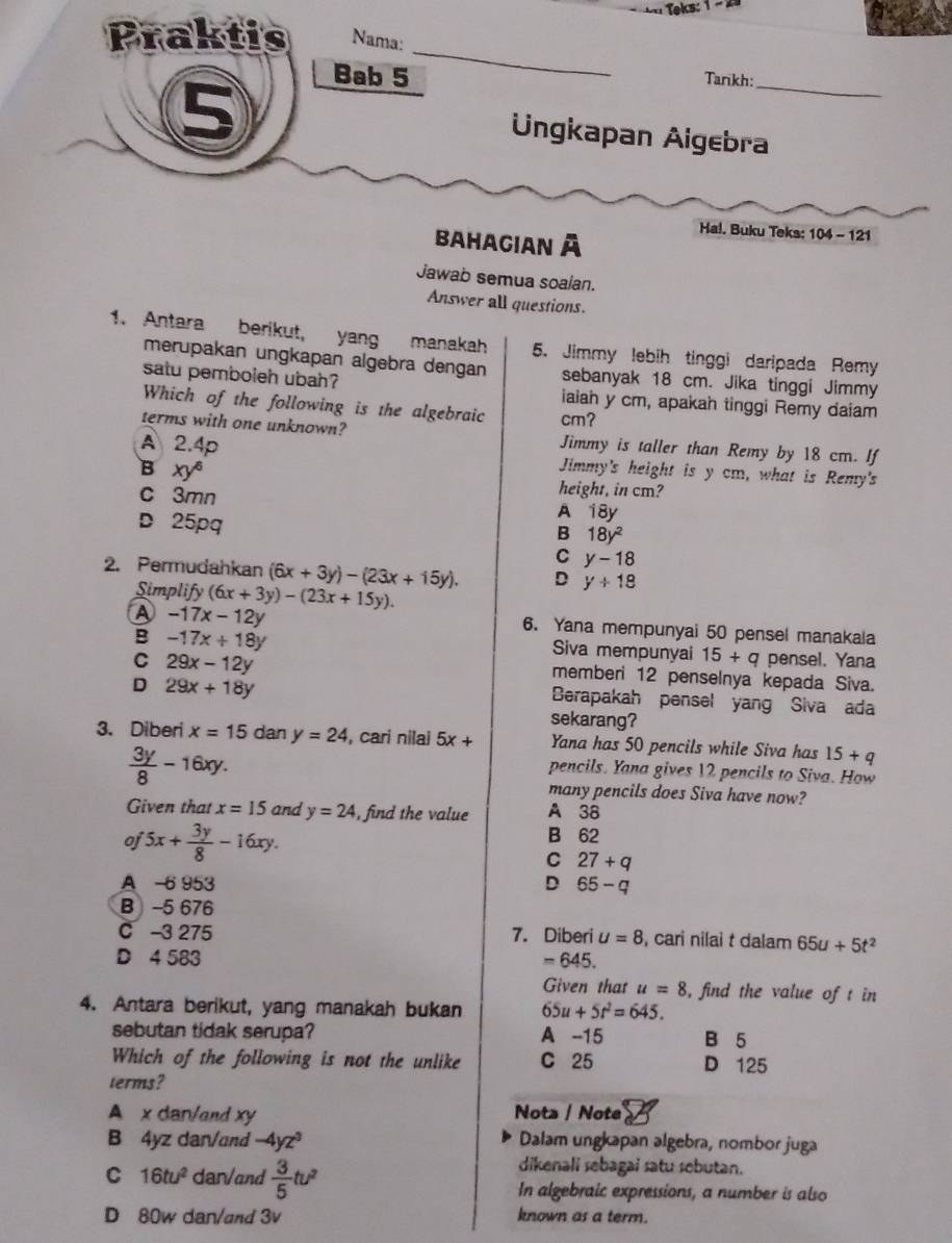 Teks:
Praktis Nama:
_
5
_
Bab 5
Tankh:
Ungkapan Aigebra
Ha!. Buku Teks: 104 - 121
Bahagian à
Jawab semua soalan.
Answer all questions.
1. Antara berikut, yang manakah 5. Jimmy lebih tinggi daripada Remy
merupakan ungkapan algebra dengan sebanyak 18 cm. Jika tinggi Jimmy
satu pemboleh ubah? iaiah y cm, apakah tinggi Remy daiam
Which of the following is the algebraic cm?
terms with one unknown? Jimmy is taller than Remy by 18 cm. If
A 2.4p Jimmy's height is y cm, what is Remy's
B xy^6
c 3mn
height, in cm?
D 25pq
A 18y
B 18y^2
C y-18
2. Permudahkan (6x+3y)-(23x+15y). D y+18
Simplify (6x+3y)-(23x+15y).
A -17x-12y
B -17x+18y
6. Yana mempunyai 50 pensel manakala
Siva mempunyai 15+q pensel. Yana
C 29x-12y
memberi 12 penselnya kepada Siva.
D 29x+18y
Berapakah pensel yang Siva ada
sekarang?
3. Diberi x=15 dan y=24 , cari nilai 5x+ Yana has 50 pencils while Siva has 15+q
 3y/8 -16xy.
pencils. Yana gives 12 pencils to Siva. How
many pencils does Siva have now?
Given that x=15 and y=24 , find the value A 38
oj 5x+ 3y/8 -16xy.
B 62
C 27+q
A -6 953 D 65-q
B -5 676
C 3 275 7. Diberi u=8 , cari nilai t dalam 65u+5t^2
D 4 583 =645.
Given that u=8 , find the value of t in
4. Antara berikut, yang manakah bukan 65u+5t^2=645.
sebutan tidak serupa? A -15 B 5
Which of the following is not the unlike C 25 D 125
terms?
A x dan/and xy Nota / Note
B 4yz dan/and -4yz^3 Dalam ungkapan algebra, nombor juga
dikenali sebagai satu sebutan.
C 16tu^2 dar/and  3/5 tu^2 In algebraic expressions, a number is also
D 80w dan/and 3v known as a term.