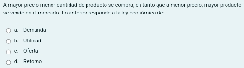 A mayor precio menor cantidad de producto se compra, en tanto que a menor precio, mayor producto
se vende en el mercado. Lo anterior responde a la ley económica de:
a. Demanda
b. Utilidad
c. Oferta
d. Retorno