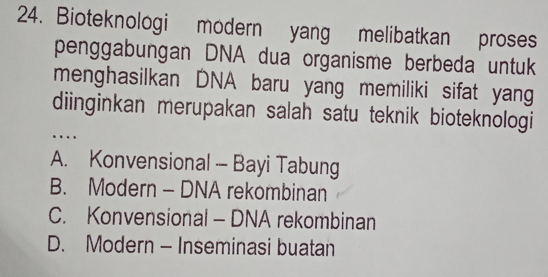 Bioteknologi modern yang melibatkan proses
penggabungan DNA dua organisme berbeda untuk
menghasilkan DNA baru yang memiliki sifat yang
diinginkan merupakan salah satu teknik bioteknologi 
.._
A. Konvensional - Bayi Tabung
B. Modern - DNA rekombinan
C. Konvensional - DNA rekombinan
D. Modern - Inseminasi buatan