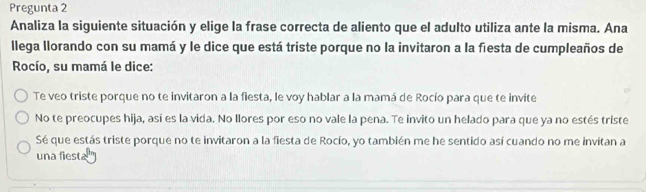 Pregunta 2 
Analiza la siguiente situación y elige la frase correcta de aliento que el adulto utiliza ante la misma. Ana 
llega llorando con su mamá y le dice que está triste porque no la invitaron a la fiesta de cumpleaños de 
Rocío, su mamá le dice: 
Te veo triste porque no te invitaron a la fiesta, le voy hablar a la mamá de Rocío para que te invite 
No te preocupes hija, así es la vida. No llores por eso no vale la pena. Te invito un helado para que ya no estés triste 
Sé que estás triste porque no te invitaron a la fiesta de Rocío, yo también me he sentido así cuando no me invitan a 
una fiesta