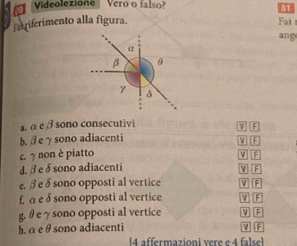 Videolezione Vero o falso?
81
Farriferimento alla figura. Fai 
ang
a. α e β sono consecutivi V F
b. βeγsono adiacenti
VF
c. γ non è piatto V F
d. β e δsono adiacenti V F
e. β e δ sono opposti al vertice V F
f. α e δ sono opposti al vertice V F
g. θ e γ sono opposti al vertice V F
h. α e θ sono adiacenti
VF
[4 affermazioni vere e 4 false]