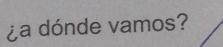 ¿a dónde vamos?