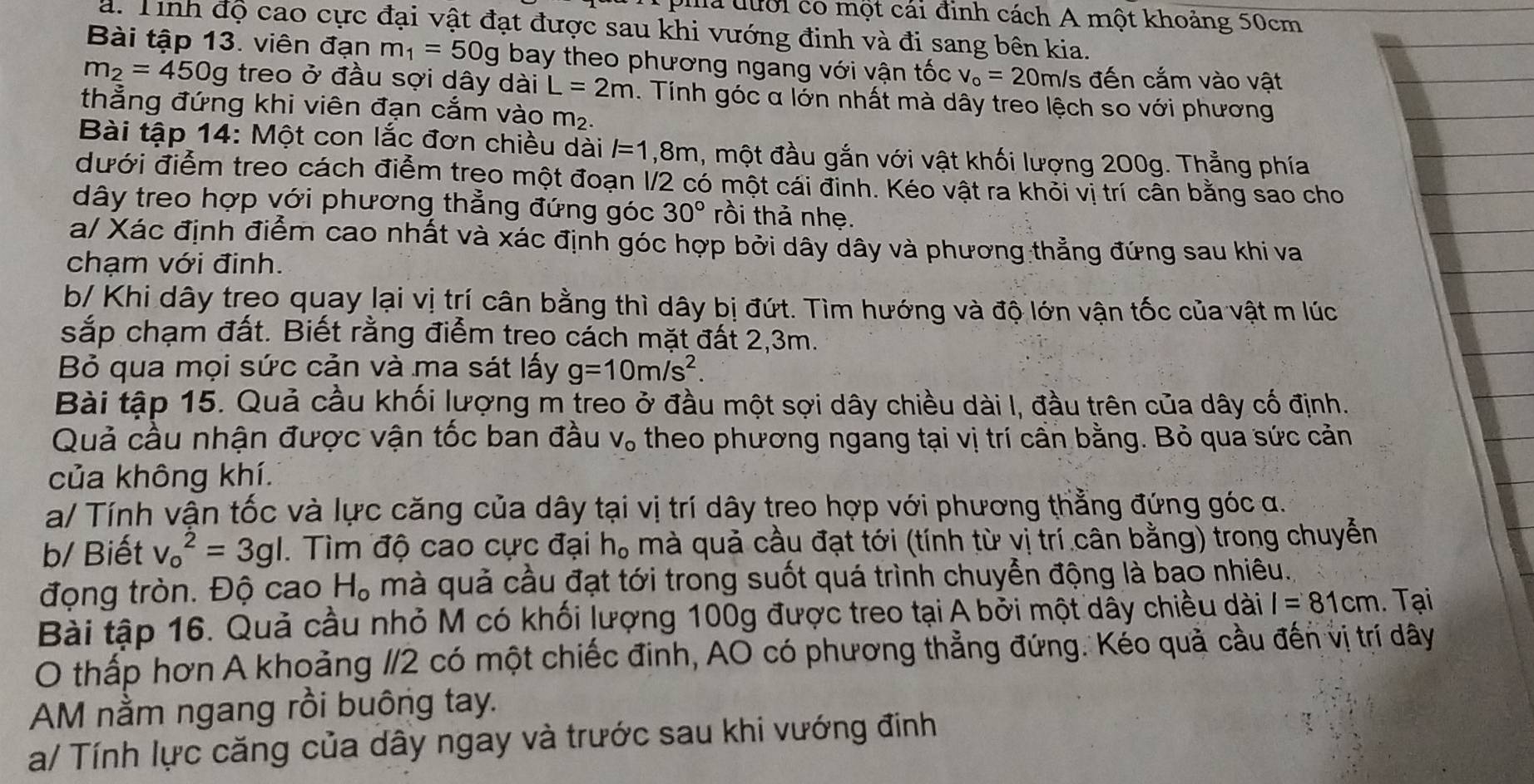 pia đưới có một cái đinh cách A một khoảng 50cm
a. Tính độ cao cực đại vật đạt được sau khi vướng đinh và đi sang bên kia.
Bài tập 13. viên đạn m_1=50g bay theo phương ngang với vận tốc v_o=20 m/s đến cắm vào vật
m_2=450g treo ở đầu sợi dây dài L=2m. Tính góc α lớn nhất mà dây treo lệch so với phương
thẳng đứng khi viên đạn cắm vào m_2.
Bài tập 14: Một con lắc đơn chiều dài l=1 ,8m, một đầu gắn với vật khối lượng 200g. Thẳng phía
đưới điểm treo cách điểm treo một đoạn 1/2 có một cái đinh. Kéo vật ra khỏi vị trí cân bằng sao cho
dây treo hợp với phương thẳng đứng góc 30° rồi thả nhẹ.
a/ Xác định điểm cao nhất và xác định góc hợp bởi dây dây và phương thẳng đứng sau khi va
chạm với đinh.
b/ Khi dây treo quay lại vị trí cân bằng thì dây bị đứt. Tìm hướng và độ lớn vận tốc của vật m lúc
sắp chạm đất. Biết rằng điểm treo cách mặt đất 2,3m.
Bỏ qua mọi sức cản và ma sát lấy g=10m/s^2.
Bài tập 15. Quả cầu khối lượng m treo ở đầu một sợi dây chiều dài I, đầu trên của dây cố định.
Quả cầu nhận được vận tốc ban đầu V_o theo phương ngang tại vị trí cân bằng. Bỏ qua sức cản
của không khí.
a/ Tính vận tốc và lực căng của dây tại vị trí dây treo hợp với phương thằng đứng góc α.
b/ Biết v_o^(2=3gl. Tìm độ cao cực đại h, mà quả cầu đạt tới (tính từ vị trí cân bằng) trong chuyển
động tròn. Độ cao H_o) mà quả cầu đạt tới trong suốt quá trình chuyển động là bao nhiêu.
Bài tập 16. Quả cầu nhỏ M có khối lượng 100g được treo tại A bởi một dây chiều dài I=81cm. Tại
O thấp hơn A khoảng 1/2 có một chiếc đinh, AO có phương thẳng đứng. Kéo quả cầu đến vị trí dây
AM nằm ngang rồi buông tay.
a/ Tính lực căng của dây ngay và trước sau khi vướng đinh